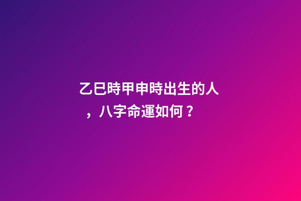 乙巳時甲申時出生的人，八字命運如何？
